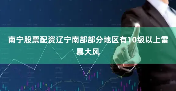 南宁股票配资辽宁南部部分地区有10级以上雷暴大风