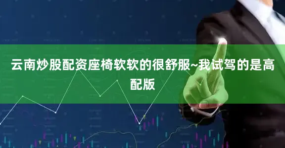 云南炒股配资座椅软软的很舒服~我试驾的是高配版