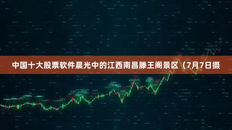 中国十大股票软件晨光中的江西南昌滕王阁景区（7月7日摄
