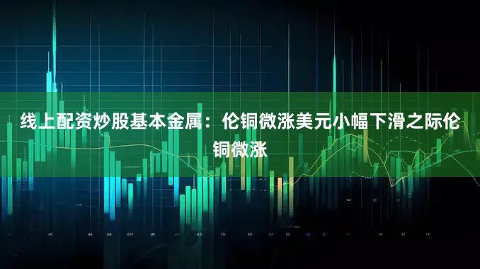 线上配资炒股　　基本金属：伦铜微涨　　美元小幅下滑之际伦铜微涨