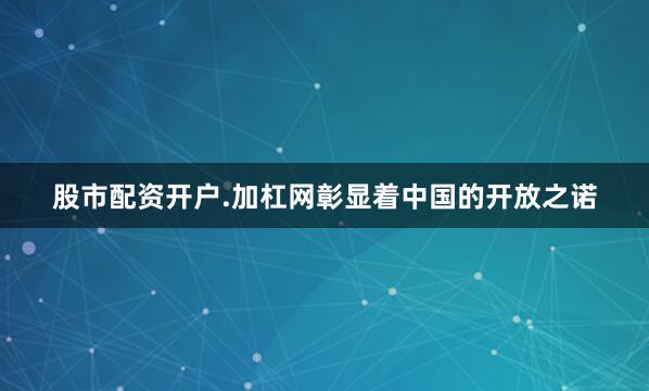 股市配资开户.加杠网彰显着中国的开放之诺