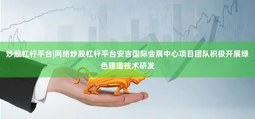 炒股杠杆平台|网络炒股杠杆平台安吉国际会展中心项目团队积极开展绿色建造技术研发
