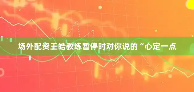 场外配资王皓教练暂停时对你说的“心定一点