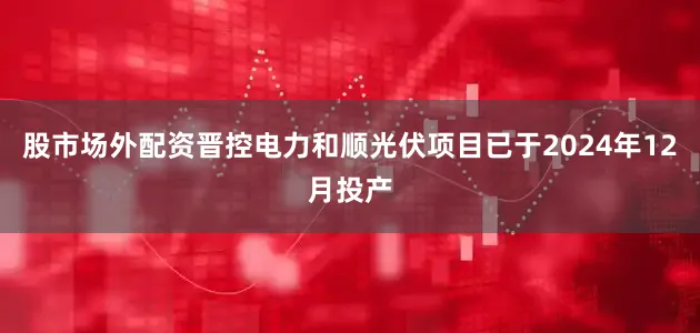 股市场外配资晋控电力和顺光伏项目已于2024年12月投产