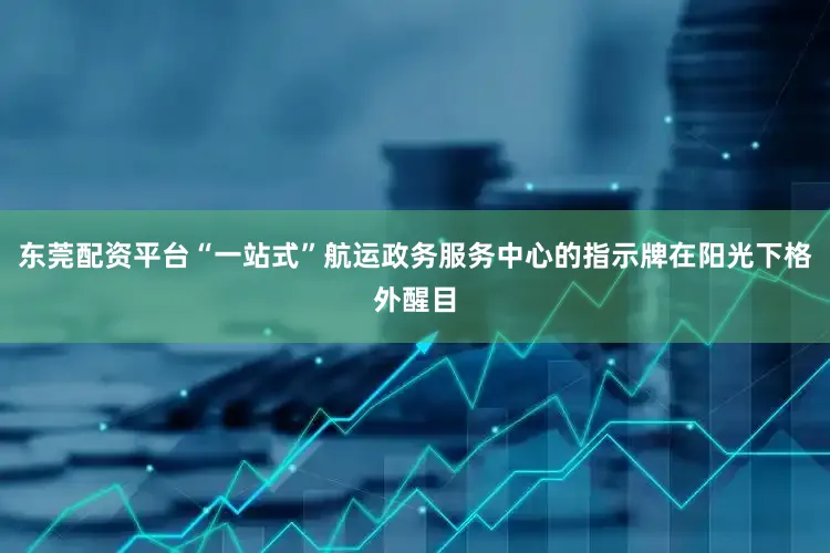 东莞配资平台“一站式”航运政务服务中心的指示牌在阳光下格外醒目